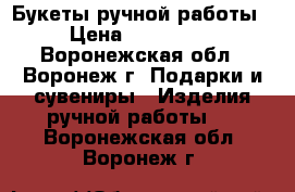 Букеты ручной работы  › Цена ­ 500-2000 - Воронежская обл., Воронеж г. Подарки и сувениры » Изделия ручной работы   . Воронежская обл.,Воронеж г.